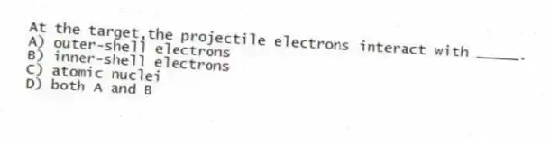 At the target,the projectile electrons interact with _____.
A) outer-shell electrons
B) inner-shell electrons
C) atomic nuclei
D) both A and B