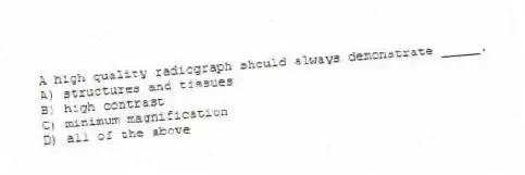 A high quality radiograph should always demonstrate _____.
A) structures and tissues
B) high contrast
C) minimum magnification
D) all of the above