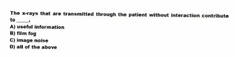 The x-rays that are transmitted through the patient without interaction contribute to _____.
A) useful information
B) film fog
C) image noise
D) all of the above