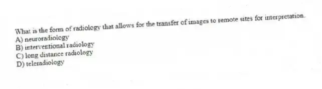 What is the form of radiology that allows for the transfer of images to remote sites for interpretation.
A) neuroradiology
B) interventional radiology
C) long distance radiology
D) teleradiology