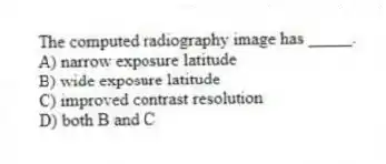 The computed radiography image has _____.
A) narrow exposure latitude
B) wide exposure latitude
C) improved contrast resolution
D) both B and C