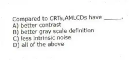 Compared to CRTs,AMLCDs have _____.
A) better contrast
B) better gray scale definition
C) less intrinsic noise
D) all of the above