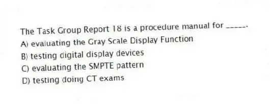 The Task Group Report 18 is a procedure manual for _____.
A) evaluating the Gray Scale Display Function
B) testing digital display devices
C) evaluating the SMPTE pattern
D) testing doing CT exams