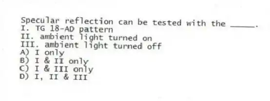 Specular reflection can be tested with the _____.
I. TG 18-AD pattern
II. ambient light turned on
III. ambient light turned off
A) I only
B) I & II only
C) I & III only
D) I, II & III