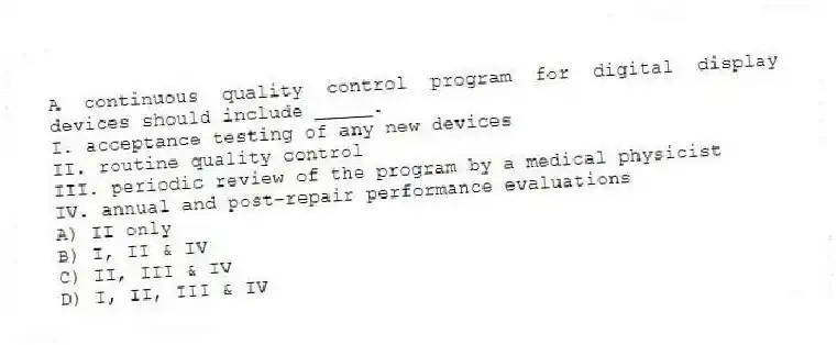 A continuous quality control program for digital display devices should include _____.
I. acceptance testing of any new devices
II. routine quality control
III. periodic review of the program by a medical physicist
IV. annual and post-repair performance evaluations
A) II only
B) I, II & IV
C) II, III & IV
D) I, II, III & IV