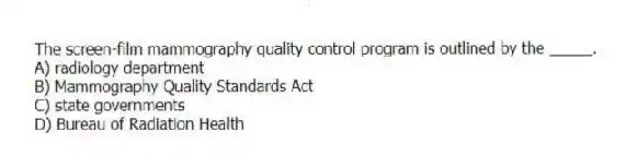 The screen-film mammography quality control program is outlined by the _____.
A) radiology department
B) Mammography Quality Standards Act
C) state governments
D) Bureau of Radiation Health