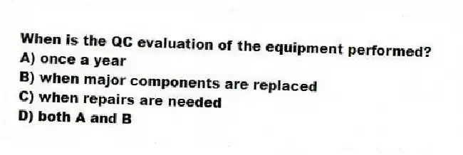 When is the QC evaluation of the equipment performed?
A) once a year
B) when major components are replaced
C) when repairs are needed
D) both A and B