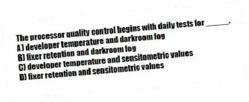 The processor quality control begins with daily tests for _____.
A) developer temperature and darkroom fog
B) fixer retention and darkroom fog
C) developer temperature and sensitometric values
D) fixer retention and sensitometric values