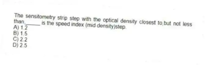 The sensitometry strip step with the optical density closest to,but not less than,_____ is the speed index (mid density)step.
A) 1.2
B) 1.5
C) 2.2
D) 2.5