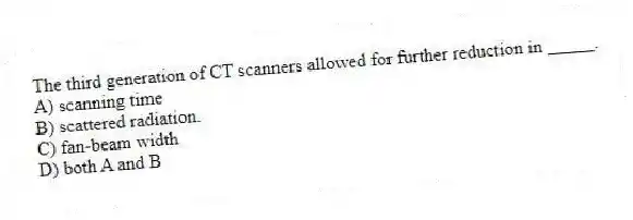 The third generation of CT scanners allowed for further reduction in _____.
A) scanning time
B) scattered radiation.
C) fan-beam width
D) both A and B
