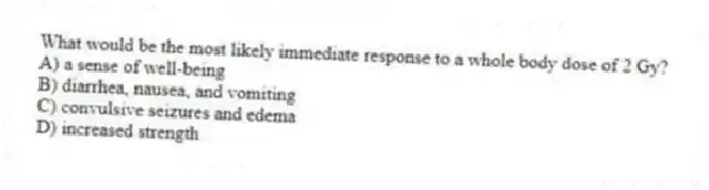 What would be the most likely immediate response to a whole body dose of 2 Gy?
A) a sense of well-being
B) diarrhea, nausea, and vomiting
C) convulsive seizures and edema
D) increased strength