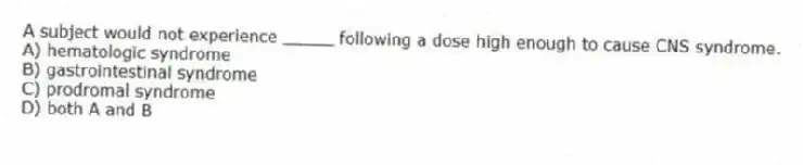 A subject would not experience _____ following a dose high enough to cause CNS syndrome.
A) hematologic syndrome
B) gastrointestinal syndrome
C) prodromal syndrome
D) both A and B