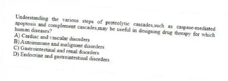 Understanding the various steps of proteolytic cascades,such as caspase-mediated apoptosis and complement cascades,may be useful in designing drug therapy for which human diseases?
A) Cardiac and vascular disorders
B) Autoimmune and malignant disorders
C) Gastrointestinal and renal disorders
D) Endocrine and gastrointestinal disorders