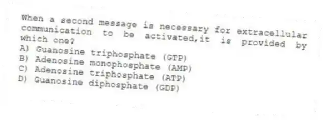 When a second message is necessary for extracellular communication to be activated,it is provided by which one?
A) Guanosine triphosphate (GTP)
B) Adenosine monophosphate (AMP)
C) Adenosine triphosphate (ATP)
D) Guanosine diphosphate (GDP)