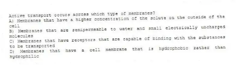Active transport occurs across which type of membranes?
A) Membranes that have a higher concentration of the solute on the outside of the cell
B) Membranes that are semipermeable to water and small electrically uncharged molecules
C) Membranes that have receptors that are capable of binding with the substances to be transported
D) Membranes that have a cell membrane that is hydrophobic rather than hydrophilic