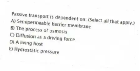 Passive transport is dependent on: (Select all that apply.)
A) Semipermeable barrier membrane
B) The process of osmosis
C) Diffusion as a driving force
D) A living host
E) Hydrostatic pressure