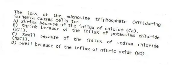 The loss of the adenosine triphosphate (ATP)during ischemia causes cells to:
A) Shrink because of the influx of calcium (Ca).
B) Shrink because of the influx of potassium chloride (KCl).
C) Swell because of the influx of sodium chloride (NaCl).
D) Swell because of the influx of nitric oxide (NO).