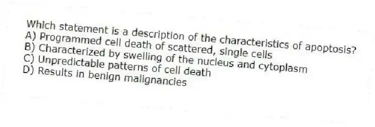 Which statement is a description of the characteristics of apoptosis?
A) Programmed cell death of scattered, single cells
B) Characterized by swelling of the nucleus and cytoplasm
C) Unpredictable patterns of cell death
D) Results in benign malignancies