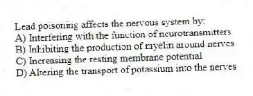 Lead poisoning affects the nervous system by:
A) Interfering with the function of neurotransmitters
B) Inhibiting the production of myelin around nerves
C) Increasing the resting membrane potential
D) Altering the transport of potassium into the nerves