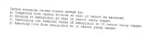 Carbon monoxide causes tissue damage by:
A) Competing with carbon dioxide so that it cannot be excreted
B) Binding to hemoglobin so that it cannot carry oxygen
C) Destroying the chemical bonds of hemoglobin so it cannot carry oxygen
D) Removing iron from hemoglobin so it cannot carry oxygen