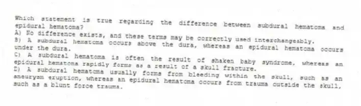 Which statement is true regarding the difference between subdural hematoma and epidural hematoma?
A) No difference exists, and these terms may be correctly used interchangeably.
B) A subdural hematoma occurs above the dura, whereas an epidural hematoma occurs under the dura.
C) A subdural hematoma is often the result of shaken baby syndrome, whereas an epidural hematoma rapidly forms as a result of a skull fracture.
D) A subdural hematoma usually forms from bleeding within the skull, such as an aneurysm eruption, whereas an epidural hematoma occurs from trauma outside the skull, such as a blunt force trauma.