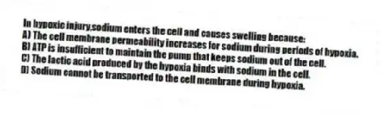 In hypoxic injury,sodium enters the cell and causes swelling because:
A) The cell membrane permeability increases for sodium during periods of hypoxia.
B) ATP is insufficient to maintain the pump that keeps sodium out of the cell.
C) The lactic acid produced by the hypoxia binds with sodium in the cell.
D) Sodium cannot be transported to the cell membrane during hypoxia.