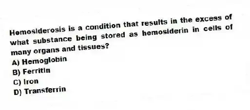 Hemosiderosis is a condition that results in the excess of what substance being stored as hemosiderin in cells of many organs and tissues?
A) Hemoglobin
B) Ferritin
C) Iron
D) Transferrin