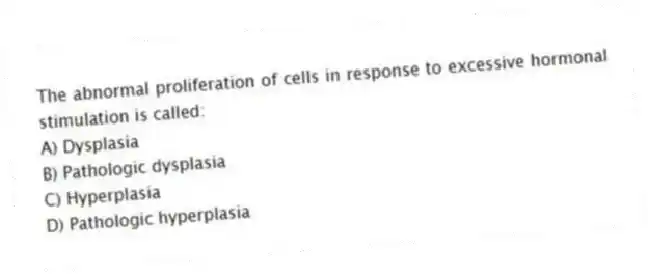 The abnormal proliferation of cells in response to excessive hormonal stimulation is called:
A) Dysplasia
B) Pathologic dysplasia
C) Hyperplasia
D) Pathologic hyperplasia