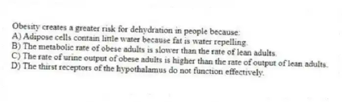 Obesity creates a greater risk for dehydration in people because:
A) Adipose cells contain little water because fat is water repelling.
B) The metabolic rate of obese adults is slower than the rate of lean adults.
C) The rate of urine output of obese adults is higher than the rate of output of lean adults.
D) The thirst receptors of the hypothalamus do not function effectively.