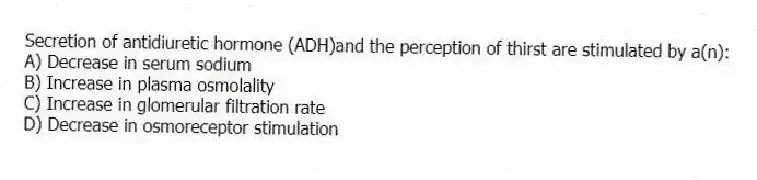 Secretion of antidiuretic hormone (ADH)and the perception of thirst are stimulated by a(n):
A) Decrease in serum sodium
B) Increase in plasma osmolality
C) Increase in glomerular filtration rate
D) Decrease in osmoreceptor stimulation