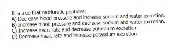 It is true that natriuretic peptides:
A) Decrease blood pressure and increase sodium and water excretion.
B) Increase blood pressure and decrease sodium and water excretion.
C) Increase heart rate and decrease potassium excretion.
D) Decrease heart rate and increase potassium excretion.