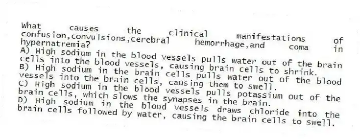 What causes the clinical manifestations of confusion,convulsions,cerebral hemorrhage,and coma in hypernatremia?
A) High sodium in the blood vessels pulls water out of the brain cells into the blood vessels, causing brain cells to shrink.
B) High sodium in the brain cells pulls water out of the blood vessels into the brain cells, causing them to swell.
C) High sodium in the blood vessels pulls potassium out of the brain cells, which slows the synapses in the brain.
D) High sodium in the blood vessels draws chloride into the brain cells followed by water, causing the brain cells to swell.