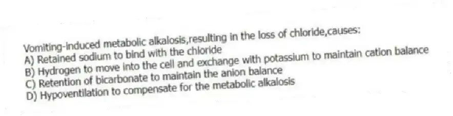Vomiting-induced metabolic alkalosis,resulting in the loss of chloride,causes:
A) Retained sodium to bind with the chloride
B) Hydrogen to move into the cell and exchange with potassium to maintain cation balance
C) Retention of bicarbonate to maintain the anion balance
D) Hypoventilation to compensate for the metabolic alkalosis