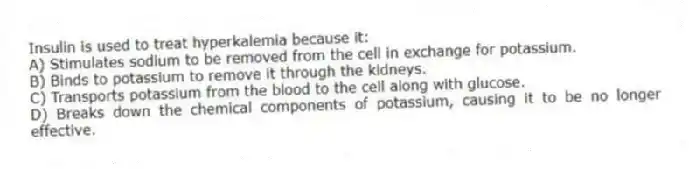 Insulin is used to treat hyperkalemia because it:
A) Stimulates sodium to be removed from the cell in exchange for potassium.
B) Binds to potassium to remove it through the kidneys.
C) Transports potassium from the blood to the cell along with glucose.
D) Breaks down the chemical components of potassium, causing it to be no longer effective.