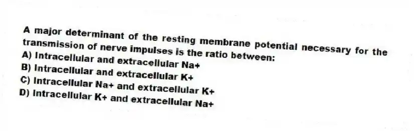 A major determinant of the resting membrane potential necessary for the transmission of nerve impulses is the ratio between:
A) Intracellular and extracellular Na+
B) Intracellular and extracellular K+
C) Intracellular Na+ and extracellular K+
D) Intracellular K+ and extracellular Na+