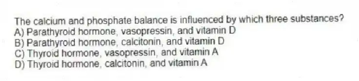 The calcium and phosphate balance is influenced by which three substances?
A) Parathyroid hormone, vasopressin, and vitamin D
B) Parathyroid hormone, calcitonin, and vitamin D
C) Thyroid hormone, vasopressin, and vitamin A
D) Thyroid hormone, calcitonin, and vitamin A