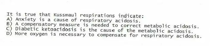 It is true that Kussmaul respirations indicate:
A) Anxiety is a cause of respiratory acidosis.
B) A compensatory measure is needed to correct metabolic acidosis.
C) Diabetic ketoacidosis is the cause of the metabolic acidosis.
D) More oxygen is necessary to compensate for respiratory acidosis.
