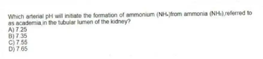 Which arterial pH will initiate the formation of ammonium (NH₄)from ammonia (NH₃),referred to as academia,in the tubular lumen of the kidney?
A) 7.25
B) 7.35
C) 7.55
D) 7.65