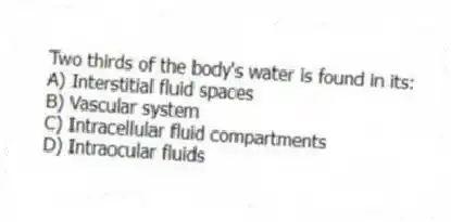 Two thirds of the body's water is found in its:
A) Interstitial fluid spaces
B) Vascular system
C) Intracellular fluid compartments
D) Intraocular fluids