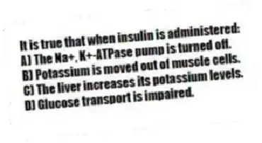 It is true that when insulin is administered:
A) The Na+, K+-ATPase pump is turned off.
B) Potassium is moved out of muscle cells.
C) The liver increases its potassium levels.
D) Glucose transport is impaired.
