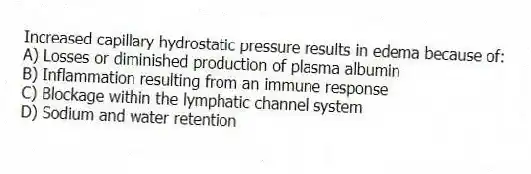 Increased capillary hydrostatic pressure results in edema because of:
A) Losses or diminished production of plasma albumin
B) Inflammation resulting from an immune response
C) Blockage within the lymphatic channel system
D) Sodium and water retention