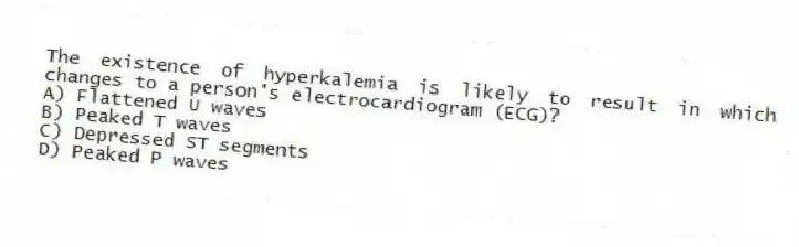 The existence of hyperkalemia is likely to result in which changes to a person's electrocardiogram (ECG)?
A) Flattened U waves
B) Peaked T waves
C) Depressed ST segments
D) Peaked P waves