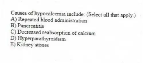 Causes of hypocalcemia include: (Select all that apply.)
A) Repeated blood administration
B) Pancreatitis
C) Decreased reabsorption of calcium
D) Hyperparathyroidism
E) Kidney stones