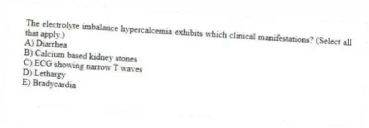 The electrolyte imbalance hypercalcemia exhibits which clinical manifestations? (Select all that apply.)
A) Diarrhea
B) Calcium based kidney stones
C) ECG showing narrow T waves
D) Lethargy
E) Bradycardia