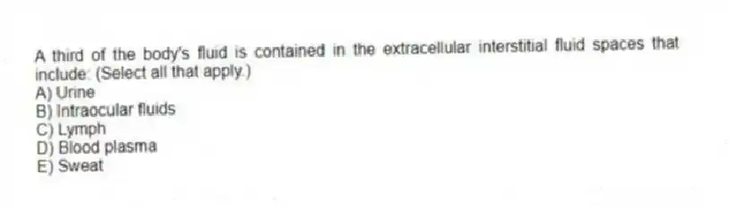 A third of the body's fluid is contained in the extracellular interstitial fluid spaces that include: (Select all that apply.)
A) Urine
B) Intraocular fluids
C) Lymph
D) Blood plasma
E) Sweat