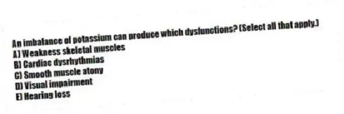 An imbalance of potassium can produce which dysfunctions? (Select all that apply.)
A) Weakness skeletal muscles
B) Cardiac dysrhythmias
C) Smooth muscle atony
D) Visual impairment
E) Hearing loss