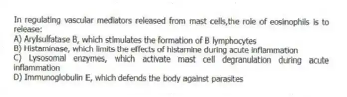 In regulating vascular mediators released from mast cells,the role of eosinophils is to release:
A) Arylsulfatase B, which stimulates the formation of B lymphocytes
B) Histaminase, which limits the effects of histamine during acute inflammation
C) Lysosomal enzymes, which activate mast cell degranulation during acute inflammation
D) Immunoglobulin E, which defends the body against parasites