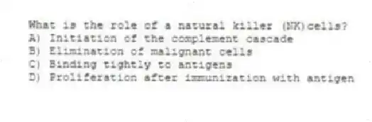 What is the role of a natural killer (NK)cells?
A) Initiation of the complement cascade
B) Elimination of malignant cells
C) Binding tightly to antigens
D) Proliferation after immunization with antigen