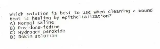 Which solution is best to use when cleaning a wound that is healing by epithelialization?
A) Normal saline
B) Povidone-iodine
C) Hydrogen peroxide
D) Dakin solution