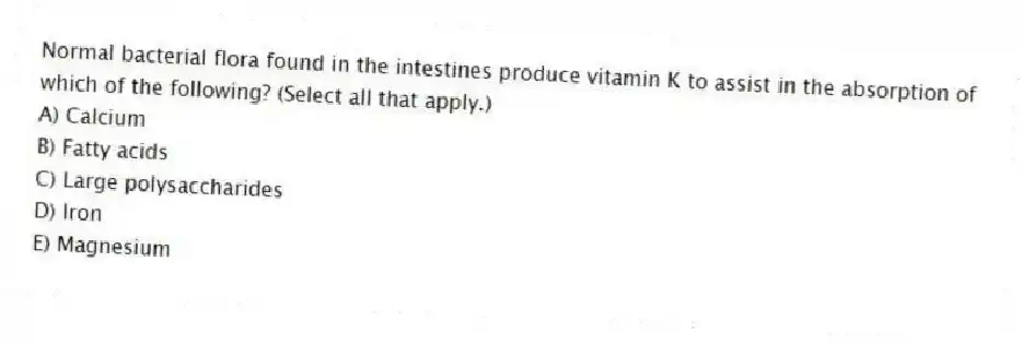Normal bacterial flora found in the intestines produce vitamin K to assist in the absorption of which of the following? (Select all that apply.)
A) Calcium
B) Fatty acids
C) Large polysaccharides
D) Iron
E) Magnesium